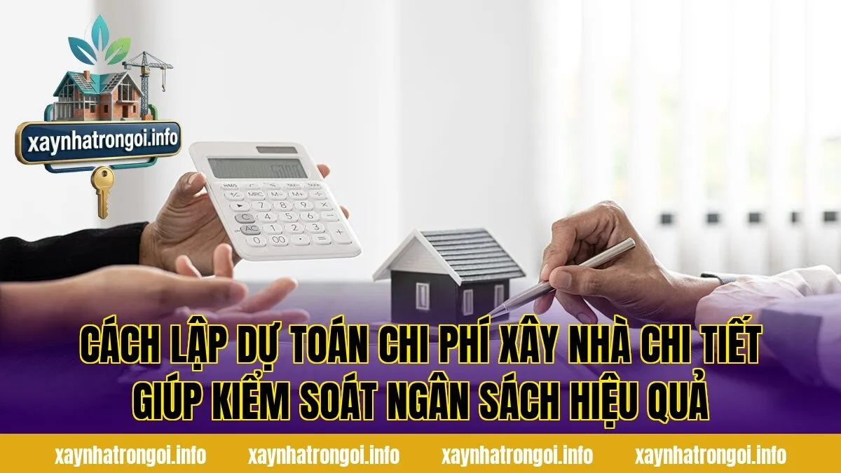 Cách lập dự toán chi phí xây nhà chi tiết giúp kiểm soát ngân sách hiệu quả